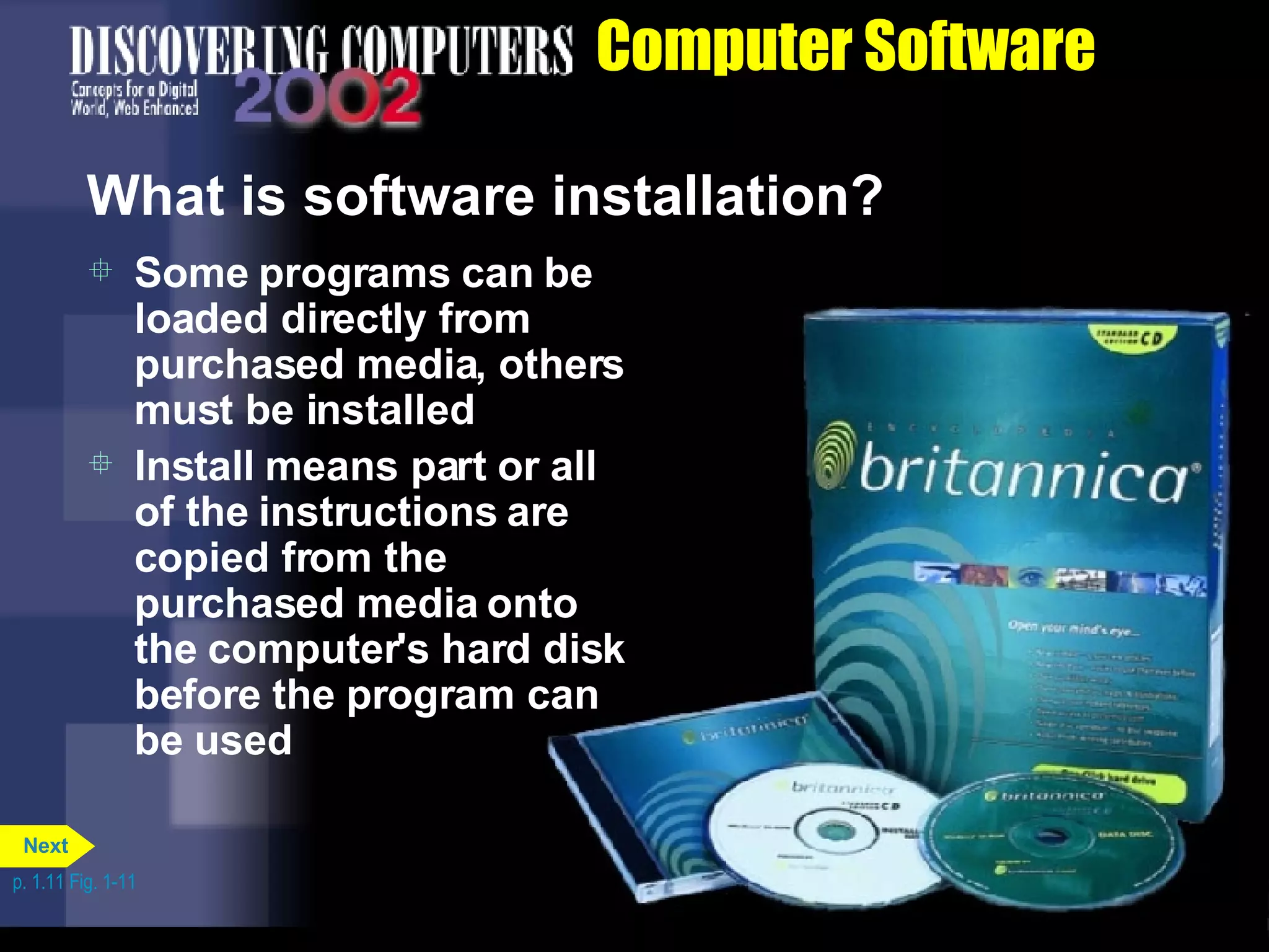 Computer Software What is software installation? Some programs can be loaded directly from purchased media, others must be installed Install means part or all of the instructions are copied from the purchased media onto the computer's hard disk before the program can be used p. 1.11 Fig. 1-11 Next 