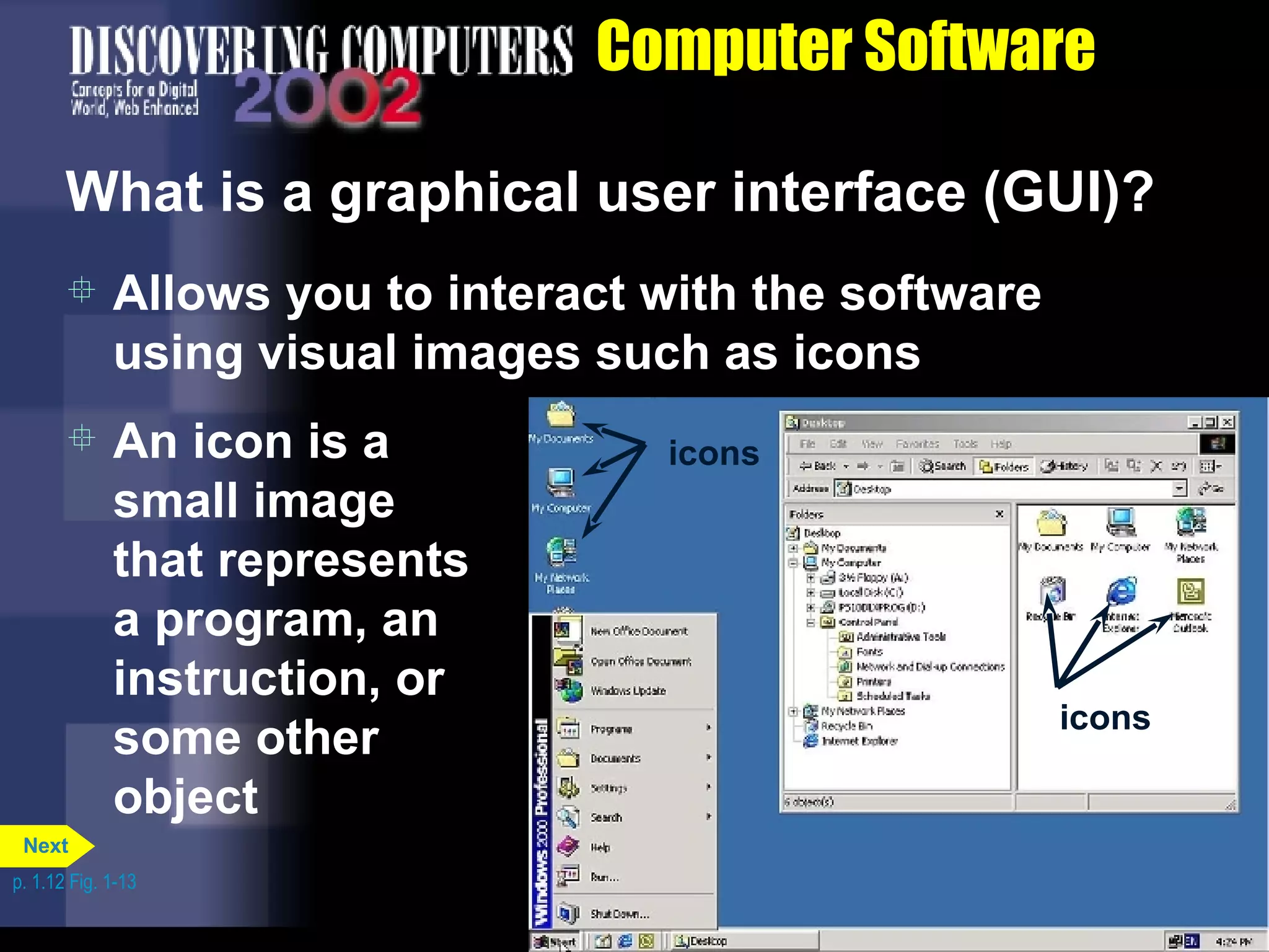 Computer Software What is a graphical user interface (GUI)? Allows you to interact with the software using visual images such as icons An icon is a small image that represents a program, an instruction, or some other object p. 1.12 Fig. 1-13 icons icons Next 
