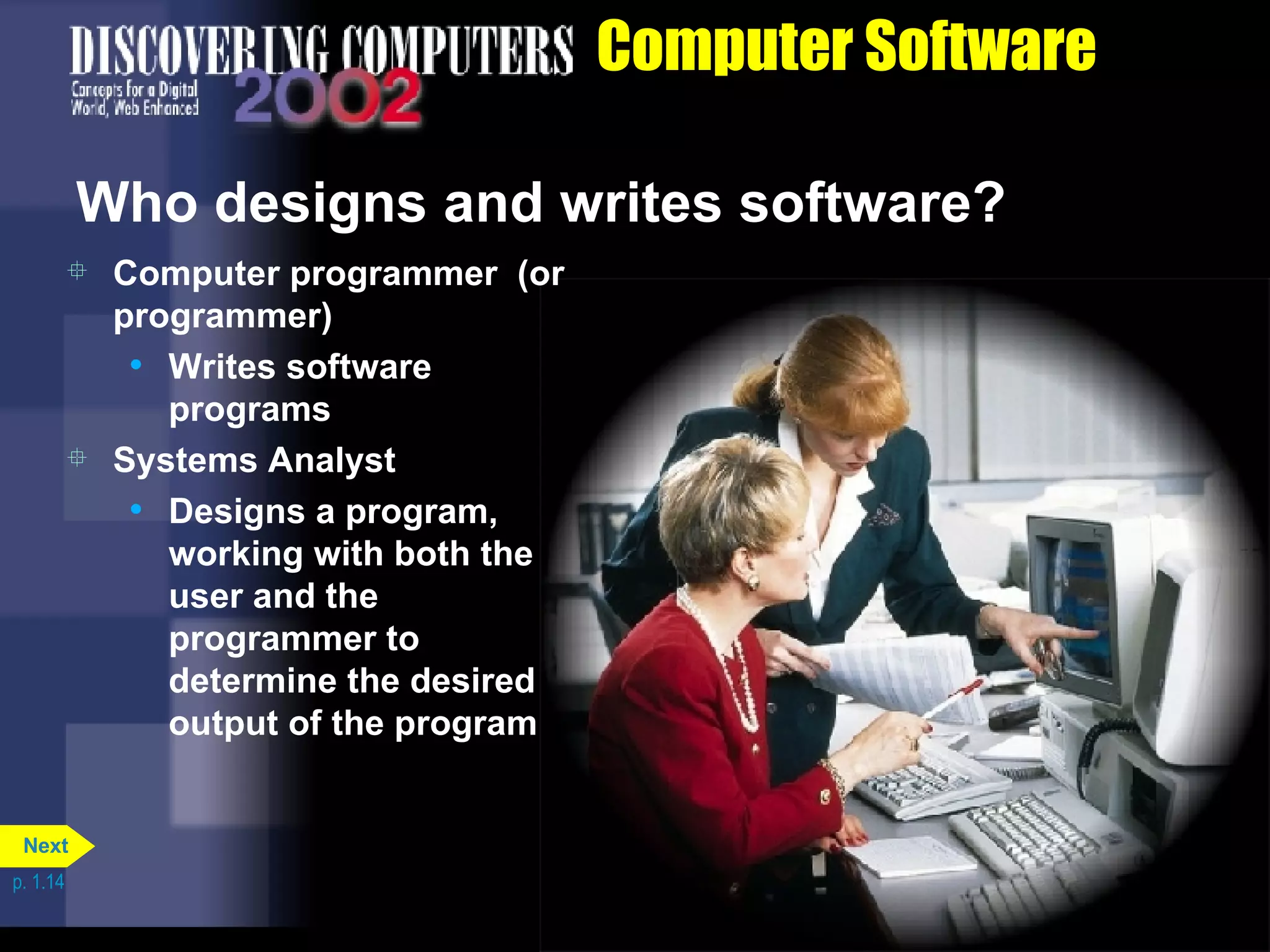 Computer Software Who designs and writes software? Computer programmer  (or programmer) Writes software programs Systems Analyst Designs a program, working with both the user and the programmer to determine the desired output of the program p. 1.14 Next 