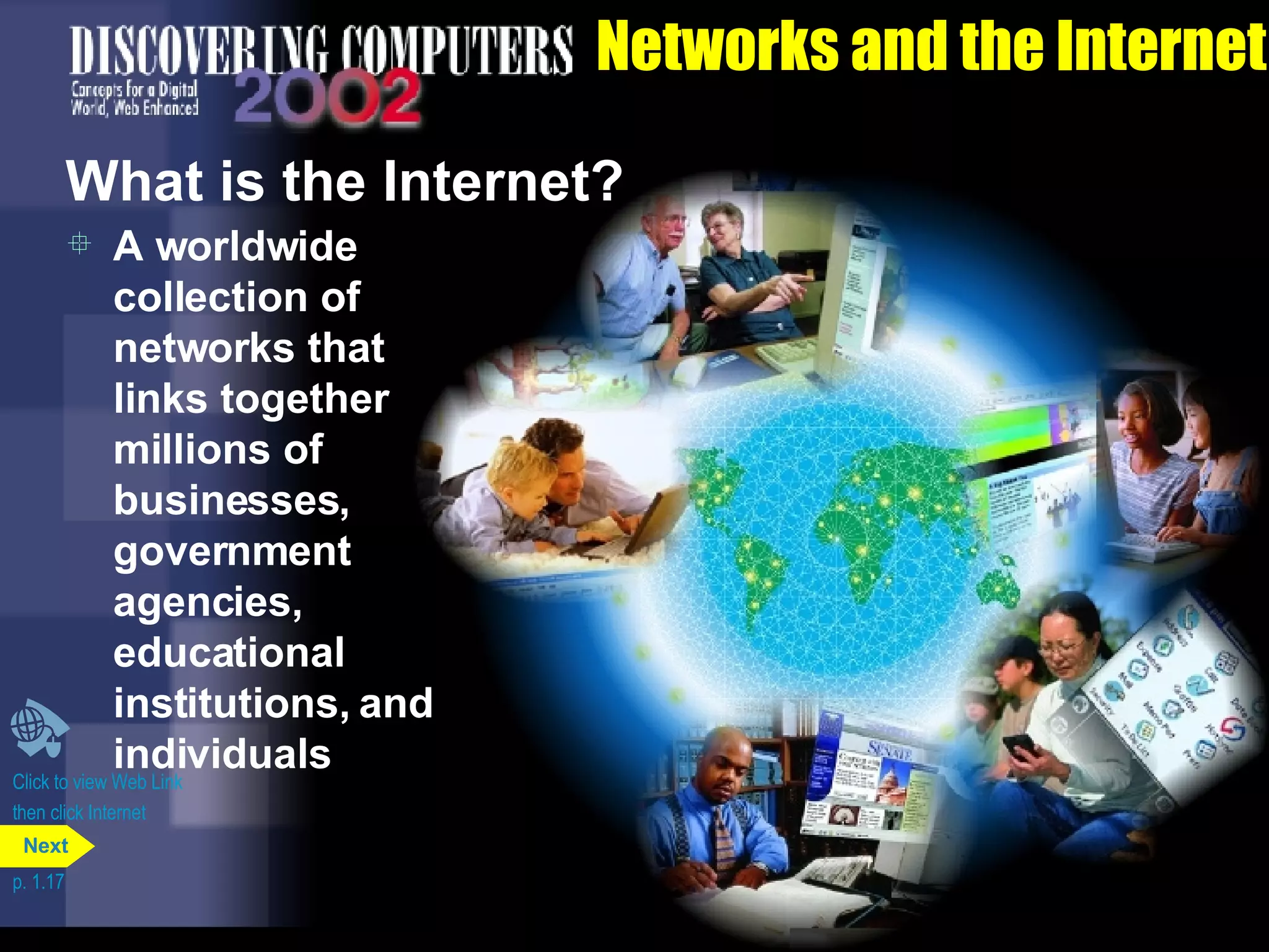 Networks and the Internet What is the Internet? A worldwide collection of networks that links together millions of businesses, government agencies, educational institutions, and individuals Click to view Web Link then click Internet p. 1.17 Next 