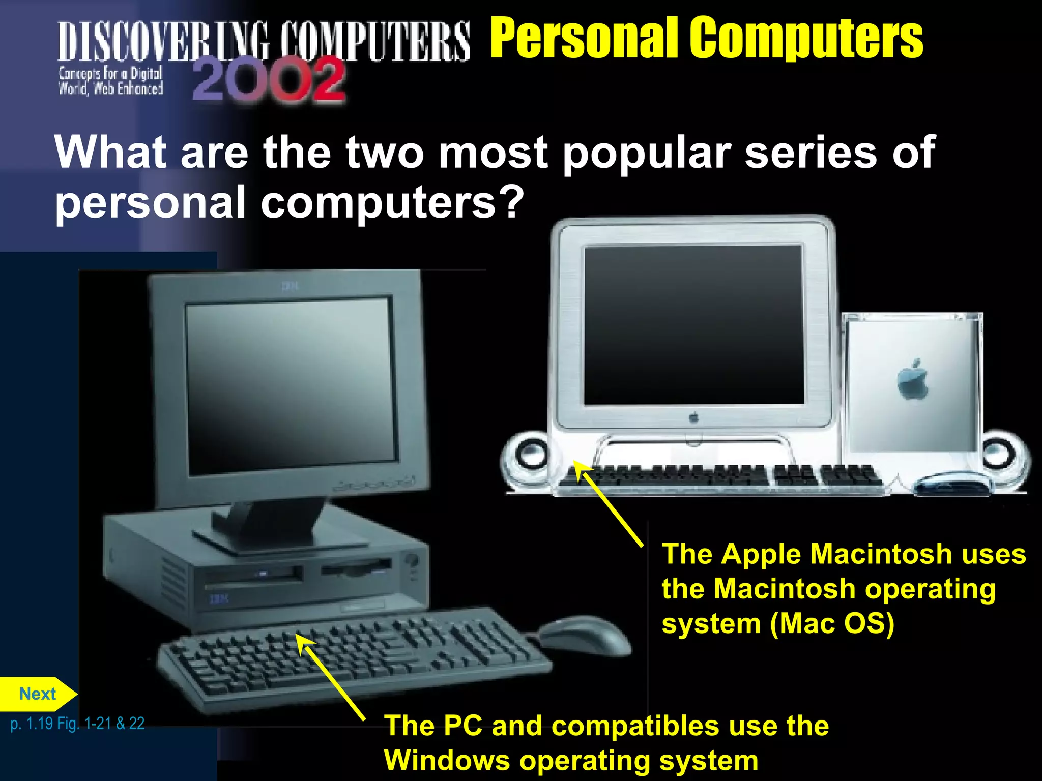 Personal Computers What are the two most popular series of personal computers? p. 1.19 Fig. 1-21 & 22 p. 1.19 Fig. 1-21 & 22 The PC and compatibles use the Windows operating system The Apple Macintosh uses the Macintosh operating system (Mac OS) Next 
