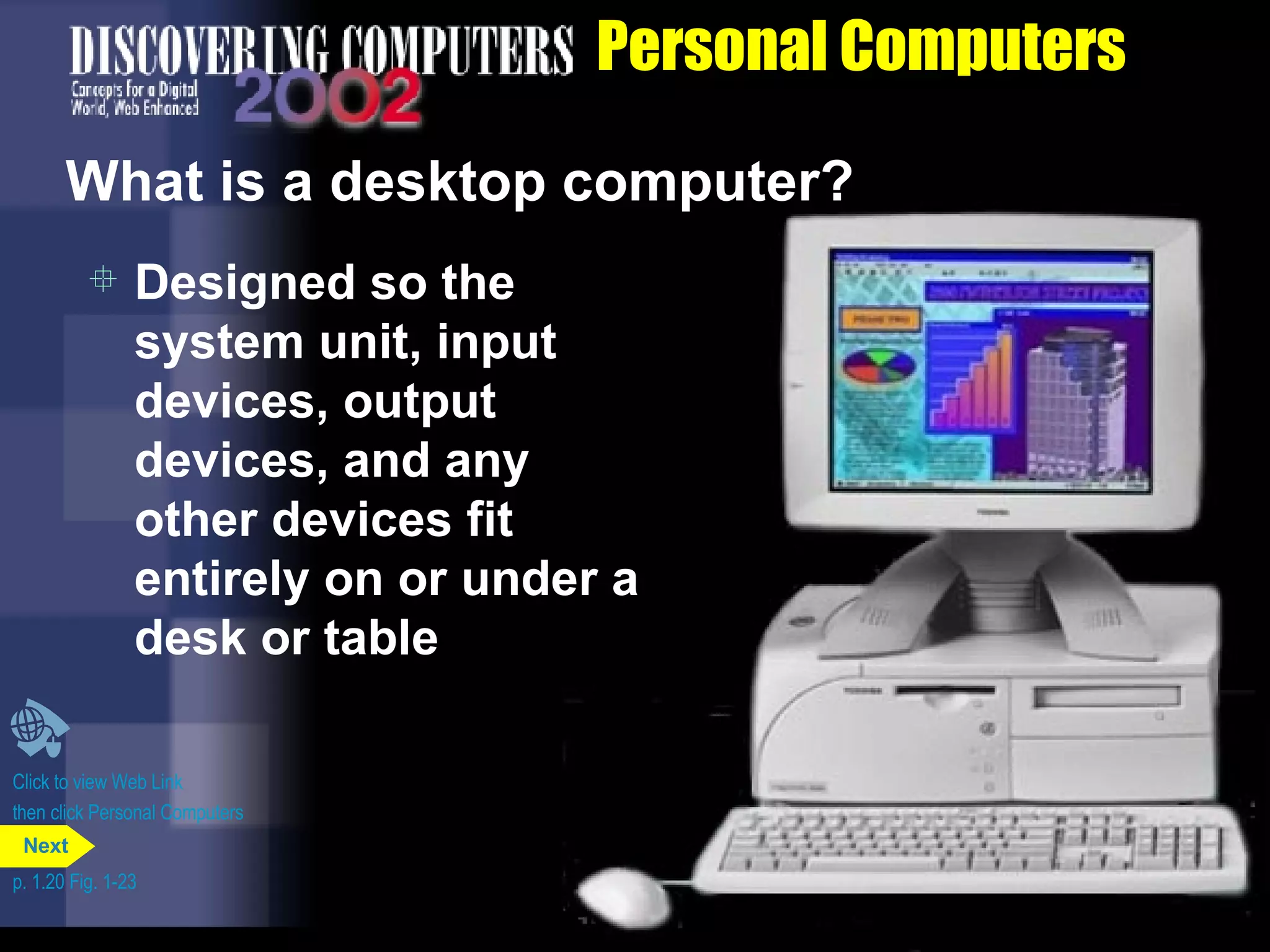 Personal Computers What is a desktop computer? Designed so the system unit, input devices, output devices, and any other devices fit entirely on or under a desk or table Click to view Web Link then click Personal Computers p. 1.20 Fig. 1-23 Next 