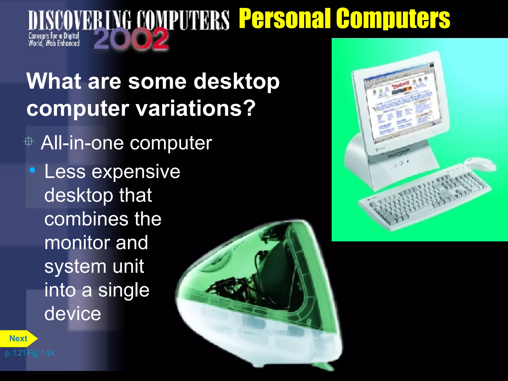 Personal Computers What are some desktop computer variations? All-in-one computer Less expensive desktop that combines the monitor and  system unit  into a single  device p. 1.21 Fig. 1-24 Next 