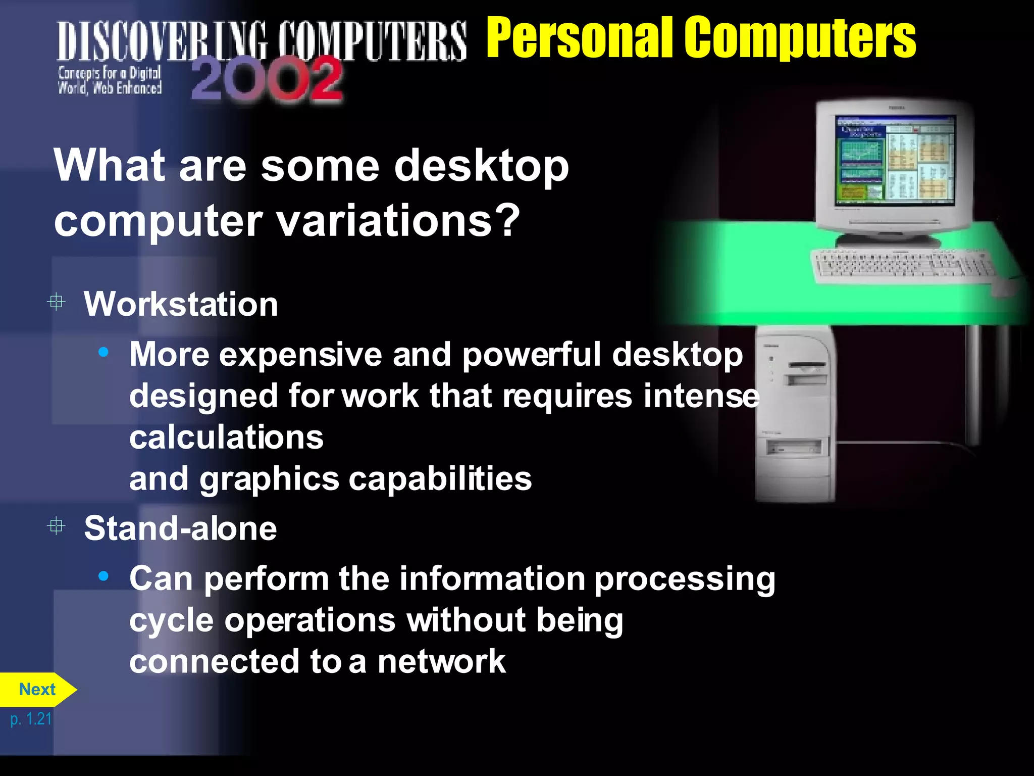 Personal Computers What are some desktop computer variations? Workstation More expensive and powerful desktop designed for work that requires intense calculations  and graphics capabilities Stand-alone Can perform the information processing cycle operations without being connected to a network p. 1.21 Next 