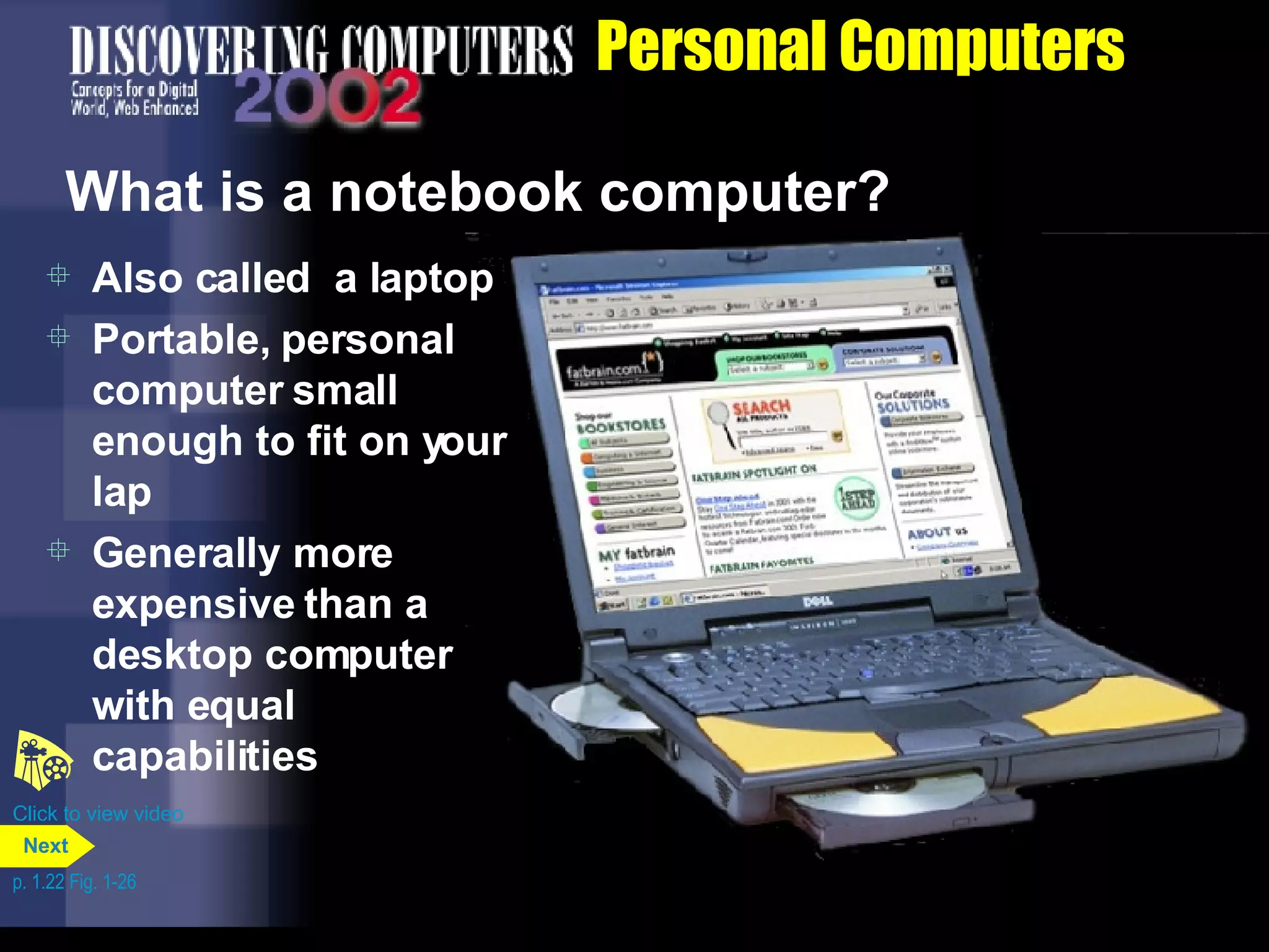 Personal Computers What is a notebook computer? Also called  a laptop Portable, personal computer small enough to fit on your lap Generally more expensive than a desktop computer with equal capabilities Click to view video p. 1.22 Fig. 1-26 Next 