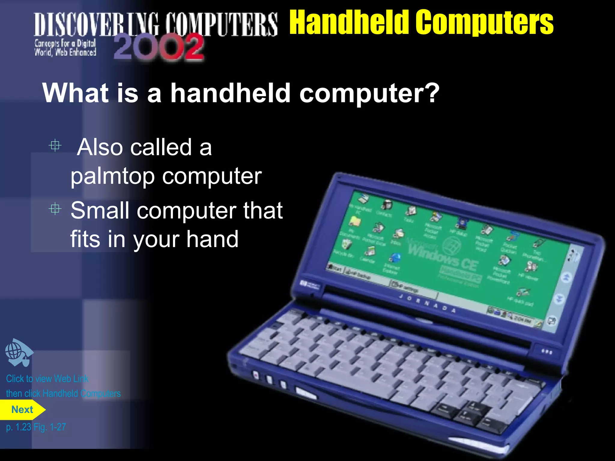 Handheld Computers What is a handheld computer? Also called a palmtop computer Small computer that fits in your hand Click to view Web Link then click Handheld Computers p. 1.23 Fig. 1-27 Next 