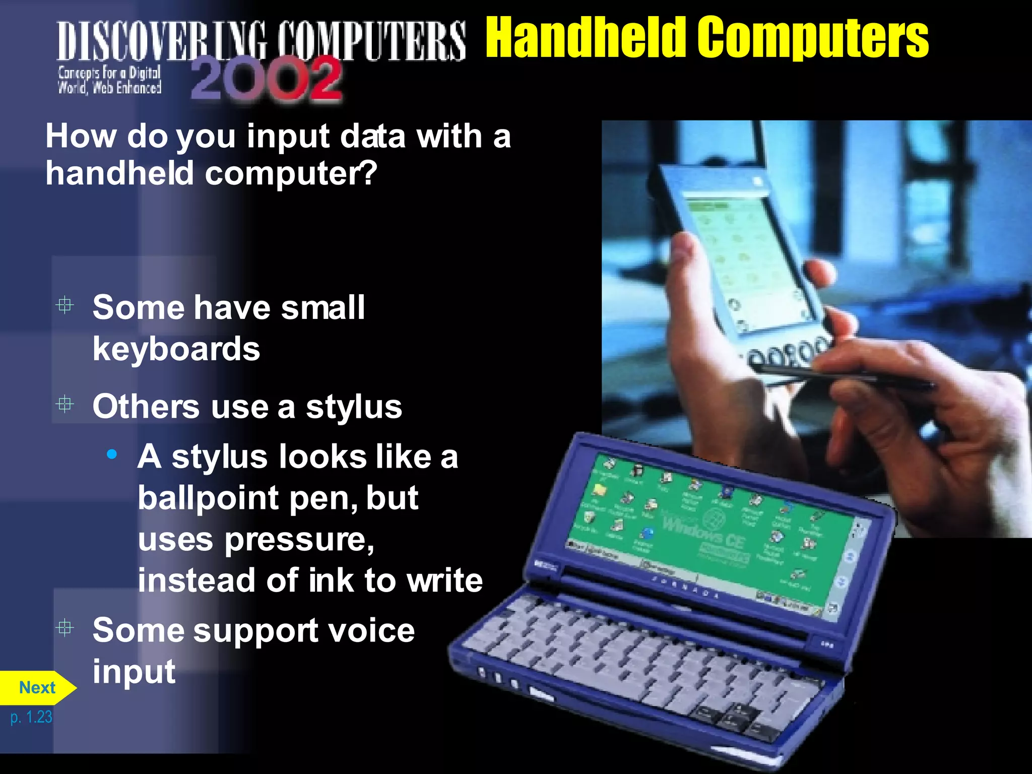 Handheld Computers How do you input data with a handheld computer? Some support voice input p. 1.23 Others use a stylus A stylus looks like a ballpoint pen, but uses pressure, instead of ink to write Some have small keyboards Next 