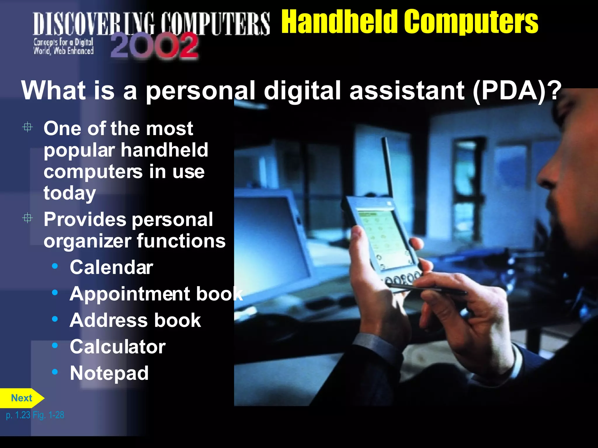 Handheld Computers What is a personal digital assistant (PDA)? One of the most popular handheld computers in use today Provides personal organizer functions  Calendar Appointment book Address book Calculator Notepad p. 1.23 Fig. 1-28 Next 