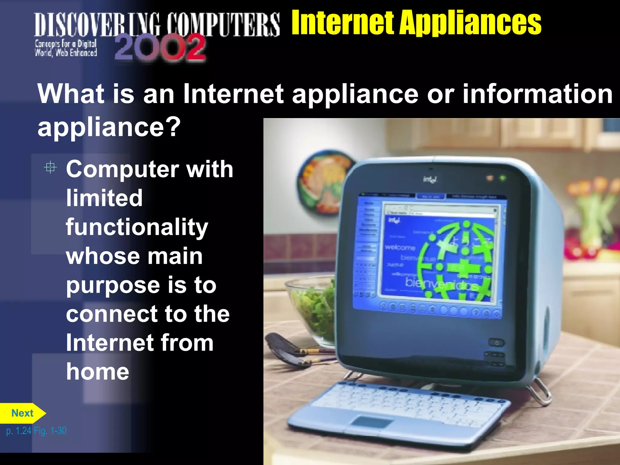 Internet Appliances What is an Internet appliance or information appliance? Computer with limited functionality whose main purpose is to connect to the Internet from home p. 1.24 Fig. 1-30 Next 