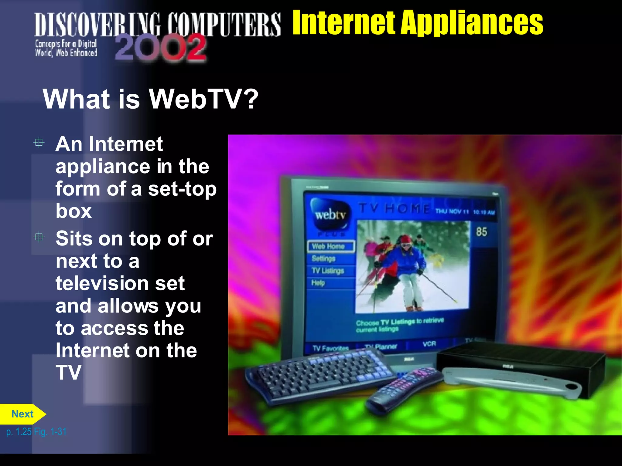 Internet Appliances What is WebTV? An Internet appliance in the form of a set-top box Sits on top of or next to a television set and allows you to access the Internet on the TV p. 1.25 Fig. 1-31 Next 
