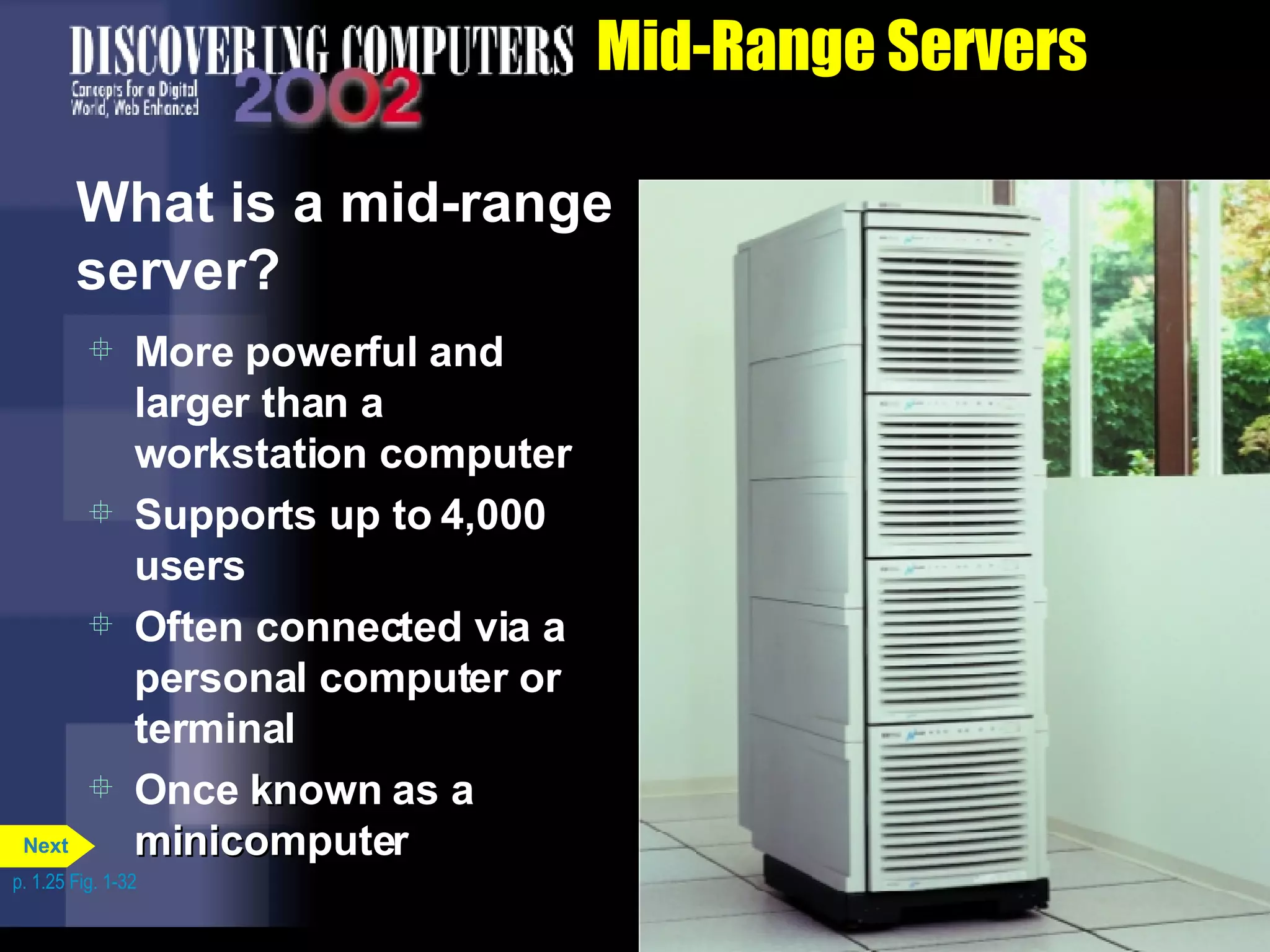 Mid-Range Servers What is a mid-range server? More powerful and larger than a workstation computer Supports up to 4,000 users Often connected via a personal computer or terminal Once  known as a minicomputer p. 1.25 Fig. 1-32 Next 