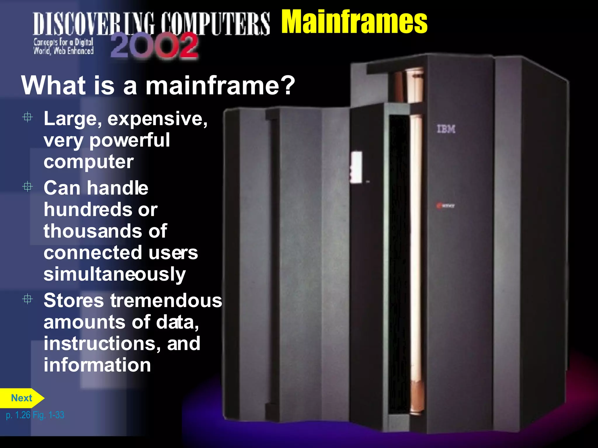 Mainframes What is a mainframe? Large, expensive, very powerful computer Can handle hundreds or thousands of connected users simultaneously Stores tremendous amounts of data, instructions, and information p. 1.26 Fig. 1-33 Next 