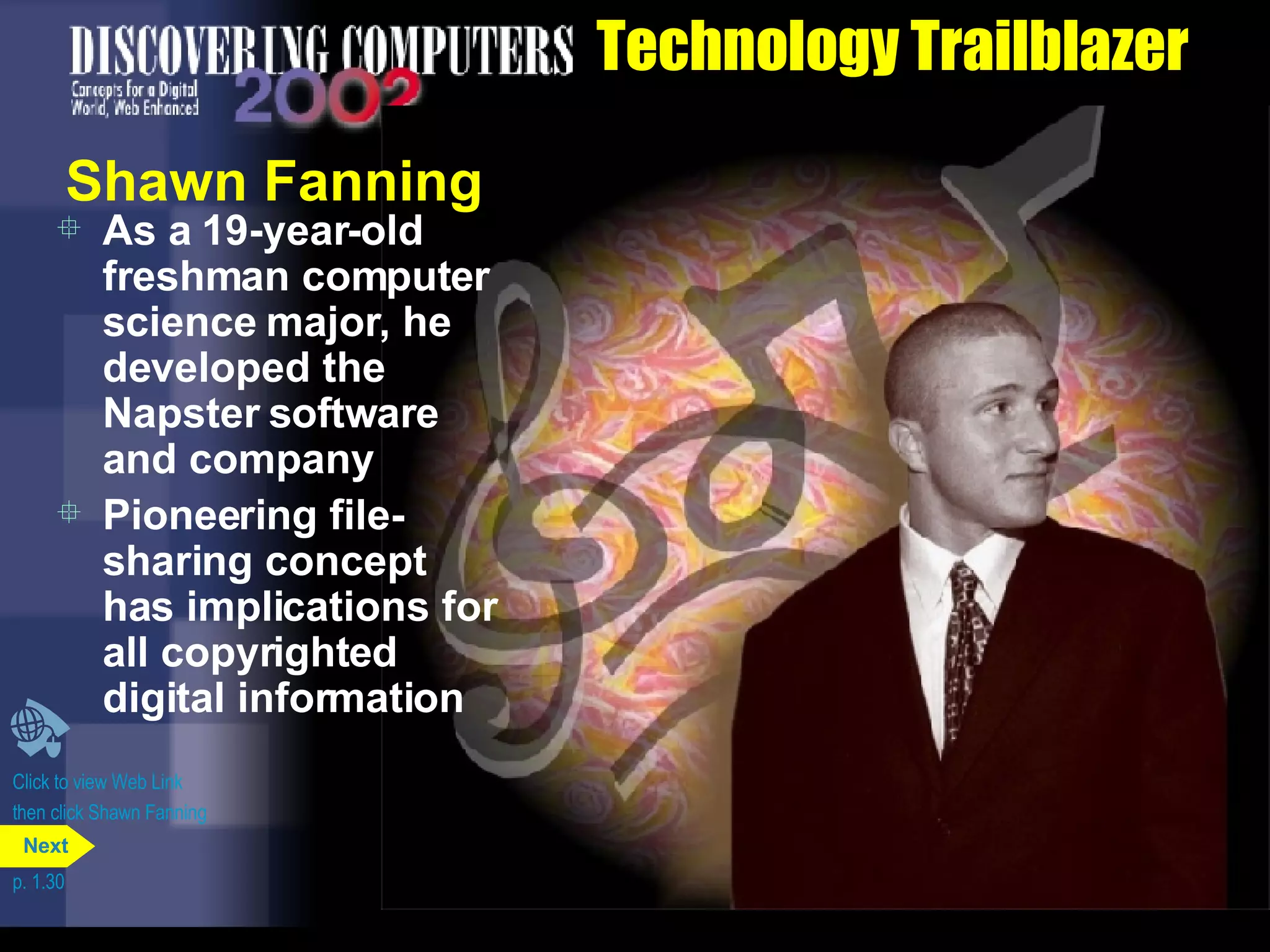 Technology Trailblazer Shawn Fanning As a 19-year-old freshman computer science major, he developed the Napster software and company Pioneering file-sharing concept has implications for all copyrighted digital information  Click to view Web Link then click Shawn Fanning p. 1.30 Next 