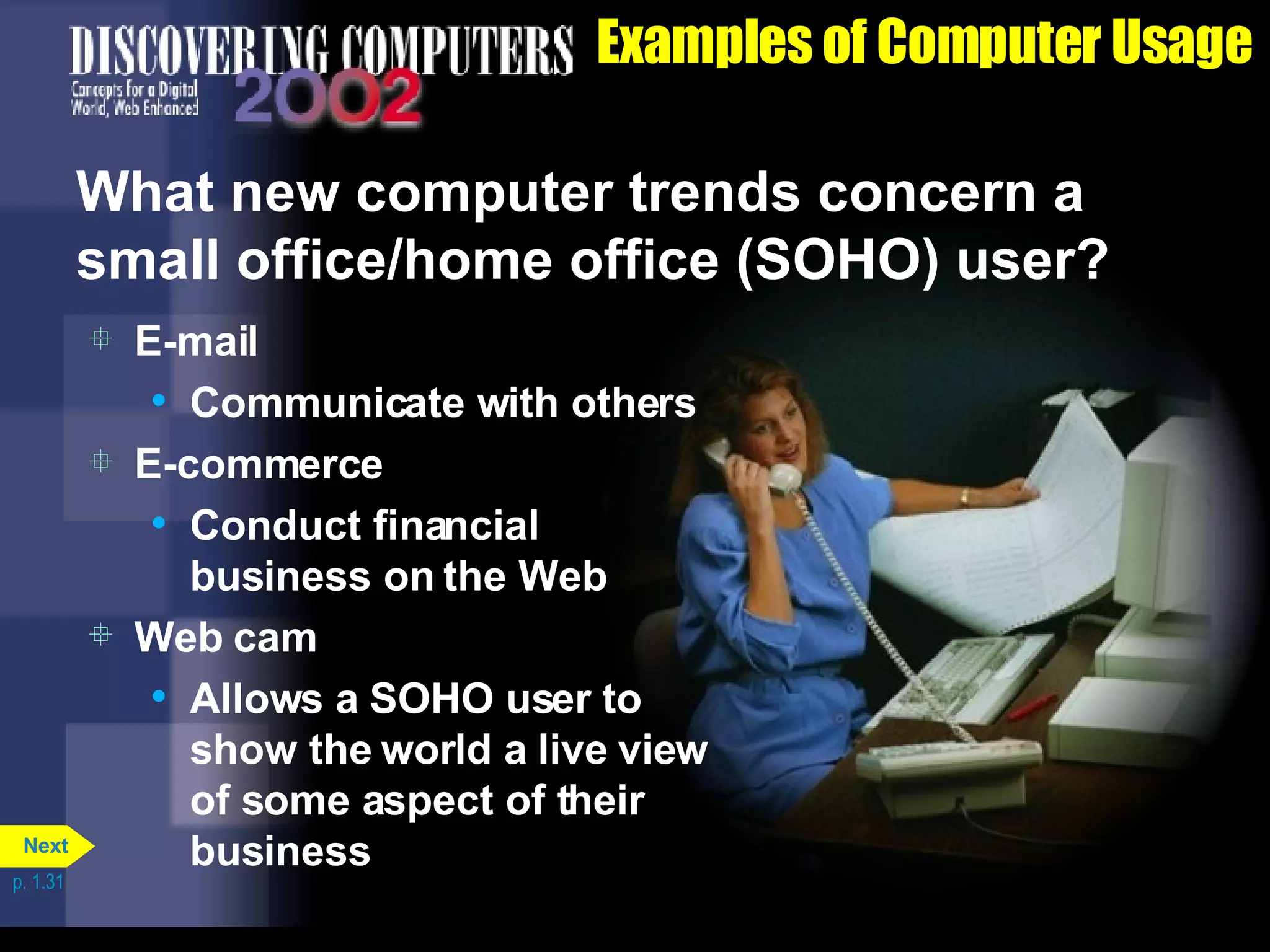 Examples of Computer Usage What new computer trends concern a small office/home office (SOHO) user? E-mail Communicate with others E-commerce Conduct financial business on the Web Web cam Allows a SOHO user to show the world a live view of some aspect of their business p. 1.31 Next 