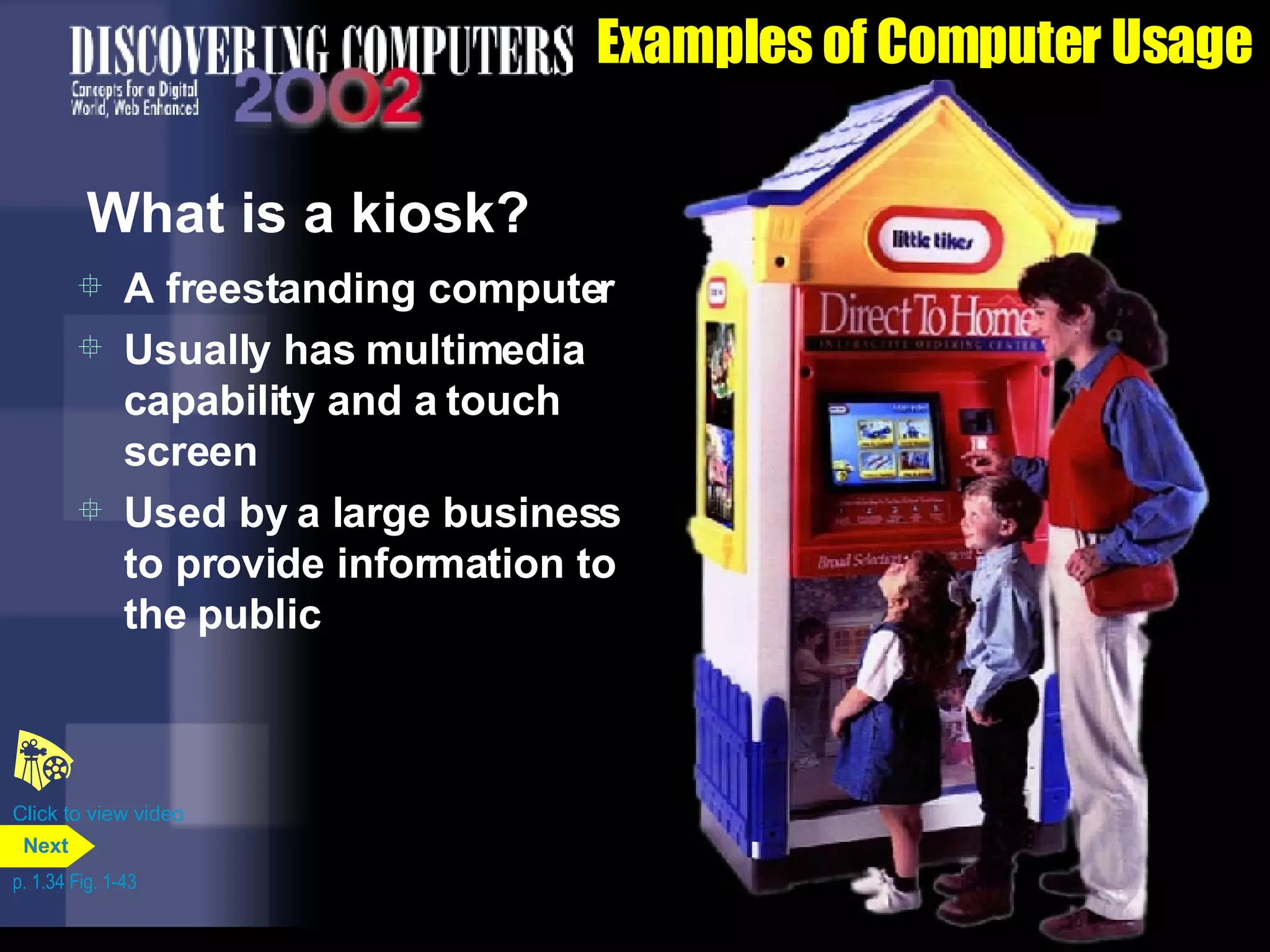 Examples of Computer Usage What is a kiosk? A freestanding computer Usually has multimedia capability and a touch screen Used by a large business to provide information to the public Click to view video p. 1.34 Fig. 1-43 Next 