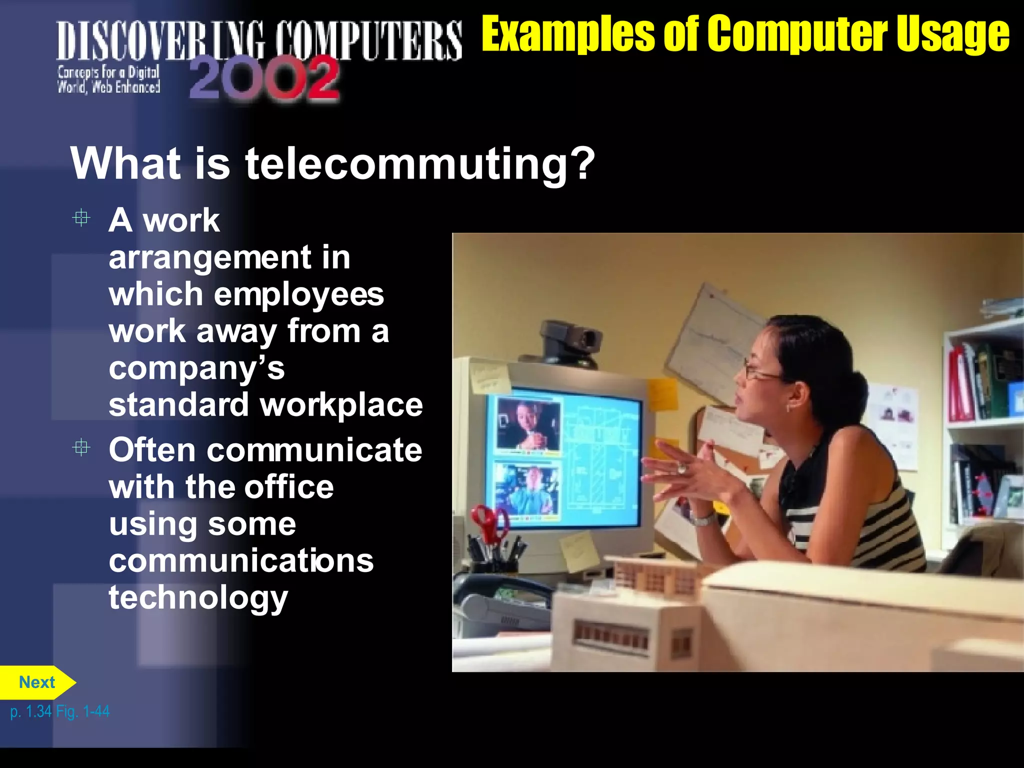Examples of Computer Usage What is telecommuting? A work arrangement in which employees work away from a company’s standard workplace Often communicate with the office using some communications technology p. 1.34 Fig. 1-44 Next 