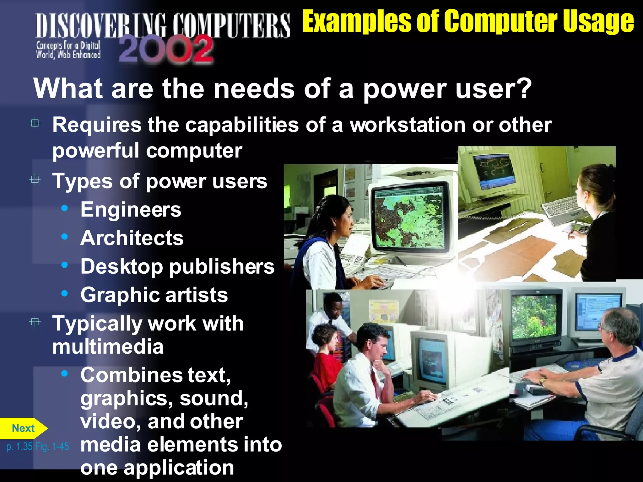 Examples of Computer Usage What are the needs of a power user? Requires the capabilities of a workstation or other powerful computer Types of power users Engineers Architects Desktop publishers Graphic artists Typically work with multimedia Combines text, graphics, sound,  video, and other  media elements into one application p. 1.35 Fig. 1-45 Next 