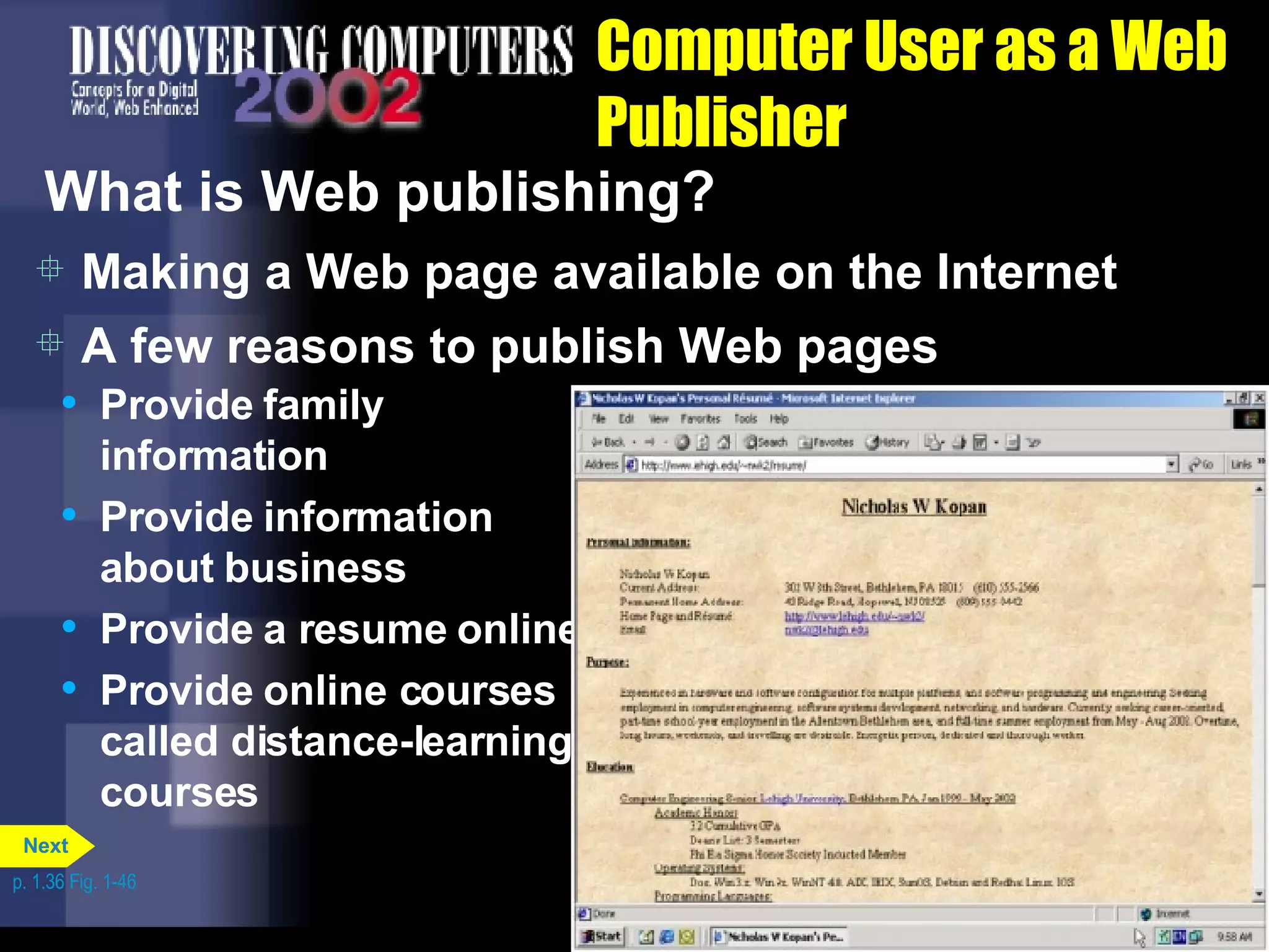 Computer User as a Web Publisher What is Web publishing? Making a Web page available on the Internet Provide family information Provide information about business Provide a resume online Provide online courses called distance-learning courses A few reasons to publish Web pages p. 1.36 Fig. 1-46 Next 