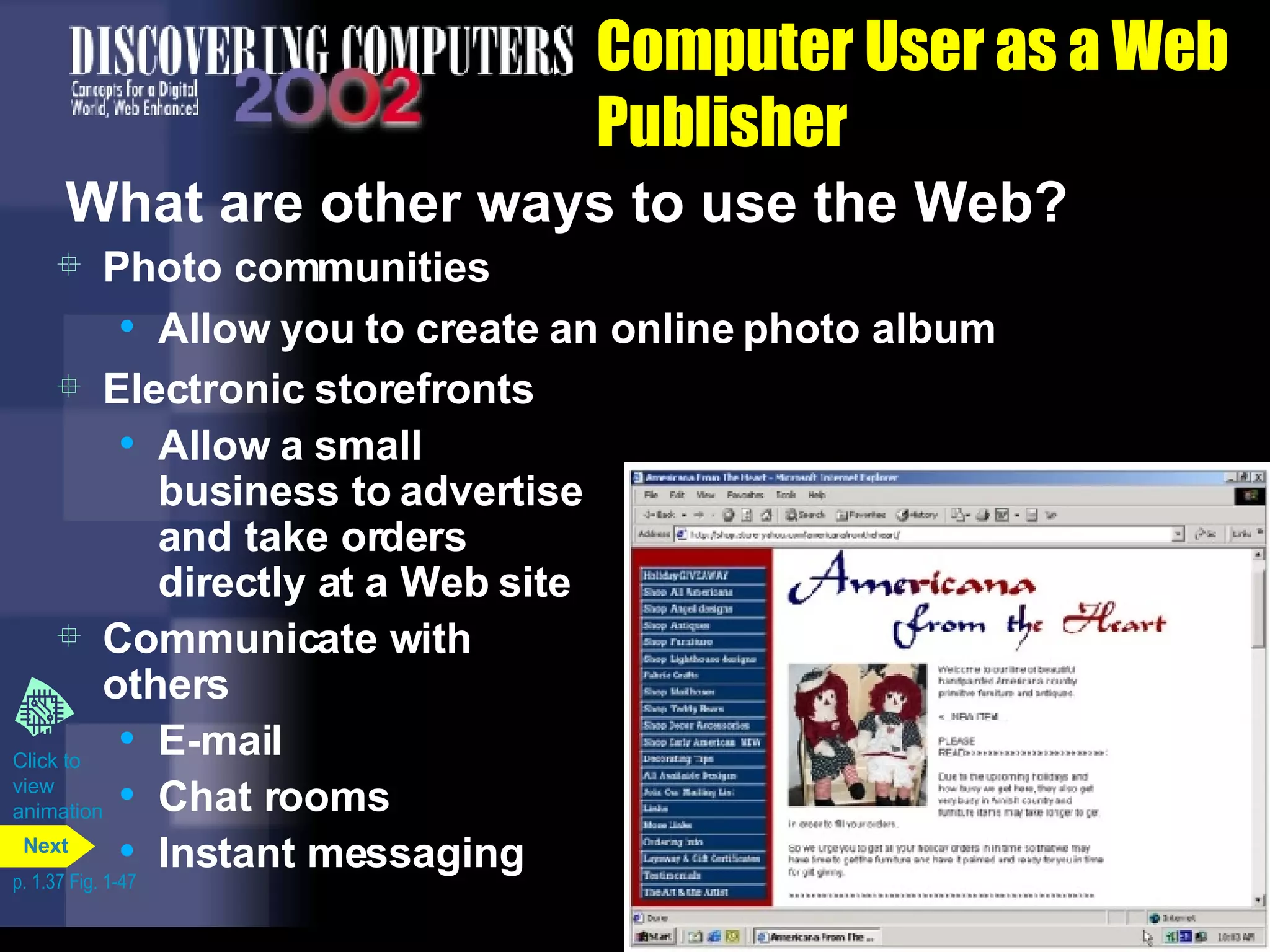 Computer User as a Web Publisher What are other ways to use the Web? Photo communities Allow you to create an online photo album Electronic storefronts Allow a small business to advertise and take orders directly at a Web site Communicate with others E-mail Chat rooms Instant messaging Click to  view animation p. 1.37 Fig. 1-47 Next 