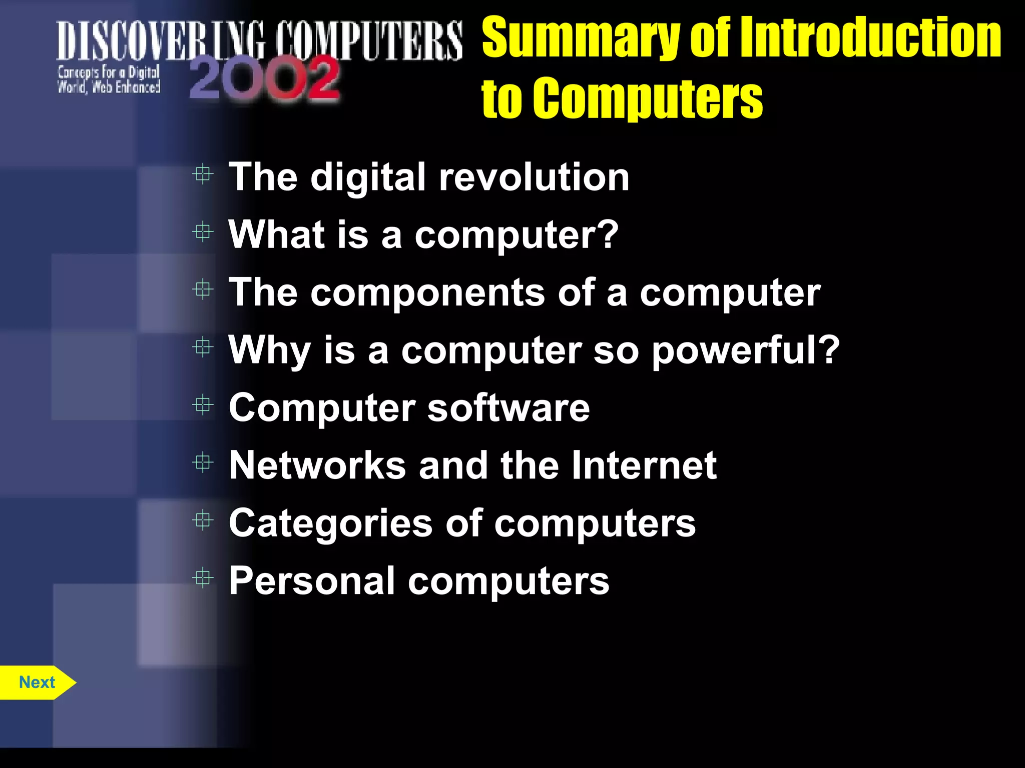 Summary of Introduction to Computers The digital revolution What is a computer? The components of a computer Why is a computer so powerful? Computer software Networks and the Internet Categories of computers Personal computers Next 