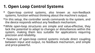 1. Open Loop Control Systems
 Open-loop control systems, also known as non-feedback
systems, function without thinking about the machine's output.
 In this setup, the controller sends commands to the system, and
the device responds without any feedback mechanism.
 While open-loop structures are simple and value-effective, they
lack the potential to adapt to changes or disturbances within the
system, making them less suitable for applications requiring
precision and reliability.
 Features of open-loop control systems include direct coupling
between input and output, no feedback mechanism, and simple
and price-powerful.
 