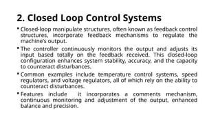2. Closed Loop Control Systems
 Closed-loop manipulate structures, often known as feedback control
structures, incorporate feedback mechanisms to regulate the
machine's output.
 The controller continuously monitors the output and adjusts its
input based totally on the feedback received. This closed-loop
configuration enhances system stability, accuracy, and the capacity
to counteract disturbances.
 Common examples include temperature control systems, speed
regulators, and voltage regulators, all of which rely on the ability to
counteract disturbances.
 Features include it incorporates a comments mechanism,
continuous monitoring and adjustment of the output, enhanced
balance and precision.
 
