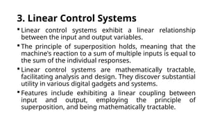 3. Linear Control Systems
 Linear control systems exhibit a linear relationship
between the input and output variables.
 The principle of superposition holds, meaning that the
machine's reaction to a sum of multiple inputs is equal to
the sum of the individual responses.
 Linear control systems are mathematically tractable,
facilitating analysis and design. They discover substantial
utility in various digital gadgets and systems.
 Features include exhibiting a linear coupling between
input and output, employing the principle of
superposition, and being mathematically tractable.
 