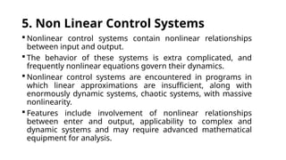 5. Non Linear Control Systems
 Nonlinear control systems contain nonlinear relationships
between input and output.
 The behavior of these systems is extra complicated, and
frequently nonlinear equations govern their dynamics.
 Nonlinear control systems are encountered in programs in
which linear approximations are insufficient, along with
enormously dynamic systems, chaotic systems, with massive
nonlinearity.
 Features include involvement of nonlinear relationships
between enter and output, applicability to complex and
dynamic systems and may require advanced mathematical
equipment for analysis.
 