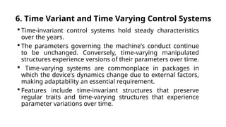 6. Time Variant and Time Varying Control Systems
 Time-invariant control systems hold steady characteristics
over the years.
 The parameters governing the machine's conduct continue
to be unchanged. Conversely, time-varying manipulated
structures experience versions of their parameters over time.
 Time-varying systems are commonplace in packages in
which the device's dynamics change due to external factors,
making adaptability an essential requirement.
 Features include time-invariant structures that preserve
regular traits and time-varying structures that experience
parameter variations over time.
 