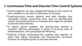 7. Continuous-Time and Discrete-Time Control Systems
 Control systems are also categorized based on the nature of
time, whether or not time is continuous or discrete.
 Continuous-time control systems deal with changes that
constantly change concerning time, even as discrete-time
control structures perform on changes that might be sampled
at discrete time intervals.
 In digital control systems, the discrete-time domain is
common, offering advantages in terms of accuracy, ease of
implementation, and computational efficiency.
 Features include continuous-time systems that operate on
alerts that adjust constantly, and discrete-time structures
function on sampled signals at discrete intervals.
 