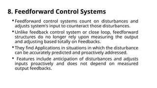 8. Feedforward Control Systems
 Feedforward control systems count on disturbances and
adjusts system's input to counteract those disturbances.
 Unlike feedback control system or close loop, feedforward
structures do no longer rely upon measuring the output
and adjusting based totally on Feedbacks.
 They find Applications in situations in which the disturbance
can be accurately predicted and proactively addressed.
 Features include anticipation of disturbances and adjusts
inputs proactively and does not depend on measured
output feedbacks.
 