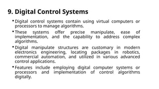 9. Digital Control Systems
 Digital control systems contain using virtual computers or
processors to manage algorithms.
 These systems offer precise manipulate, ease of
implementation, and the capability to address complex
algorithms.
 Digital manipulate structures are customary in modern
electronics engineering, locating packages in robotics,
commercial automation, and utilized in various advanced
control applications.
 Features include employing digital computer systems or
processors and implementation of control algorithms
digitally.
 