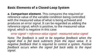 Basic Elements of a Closed-Loop System
a. Comparison element. This compares the required or
reference value of the variable condition being controlled
with the measured value of what is being achieved and
produces an error signal. It can be regarded as adding the
reference signal, which is positive, to the measured value
signal, which is negative in this case:
error signal = reference value signal - measured value signal
Note: The feedback is said to be negative feedback when the
signal that is fed back subtracts from the input value. It is
negative feedback that is required to control a system. Positive
feedback occurs when the signal fed back adds to the input
signal.
 