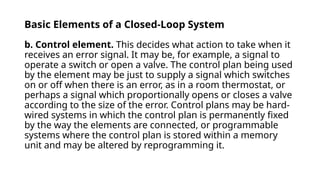 Basic Elements of a Closed-Loop System
b. Control element. This decides what action to take when it
receives an error signal. It may be, for example, a signal to
operate a switch or open a valve. The control plan being used
by the element may be just to supply a signal which switches
on or off when there is an error, as in a room thermostat, or
perhaps a signal which proportionally opens or closes a valve
according to the size of the error. Control plans may be hard-
wired systems in which the control plan is permanently fixed
by the way the elements are connected, or programmable
systems where the control plan is stored within a memory
unit and may be altered by reprogramming it.
 
