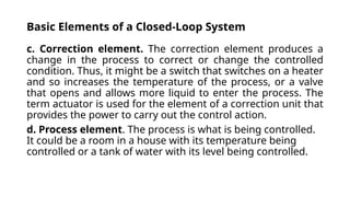 Basic Elements of a Closed-Loop System
c. Correction element. The correction element produces a
change in the process to correct or change the controlled
condition. Thus, it might be a switch that switches on a heater
and so increases the temperature of the process, or a valve
that opens and allows more liquid to enter the process. The
term actuator is used for the element of a correction unit that
provides the power to carry out the control action.
d. Process element. The process is what is being controlled.
It could be a room in a house with its temperature being
controlled or a tank of water with its level being controlled.
 