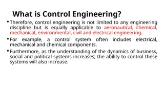 What is Control Engineering?
 Therefore, control engineering is not limited to any engineering
discipline but is equally applicable to aeronautical, chemical,
mechanical, environmental, civil and electrical engineering.
 For example, a control system often includes electrical,
mechanical and chemical components.
 Furthermore, as the understanding of the dynamics of business,
social and political systems increases; the ability to control these
systems will also increase.
 