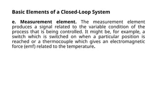 Basic Elements of a Closed-Loop System
e. Measurement element. The measurement element
produces a signal related to the variable condition of the
process that is being controlled. It might be, for example, a
switch which is switched on when a particular position is
reached or a thermocouple which gives an electromagnetic
force (emf) related to the temperature.
 