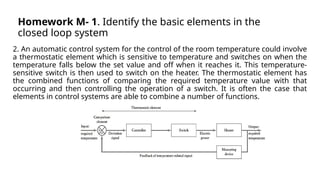 Homework M- 1. Identify the basic elements in the
closed loop system
2. An automatic control system for the control of the room temperature could involve
a thermostatic element which is sensitive to temperature and switches on when the
temperature falls below the set value and off when it reaches it. This temperature-
sensitive switch is then used to switch on the heater. The thermostatic element has
the combined functions of comparing the required temperature value with that
occurring and then controlling the operation of a switch. It is often the case that
elements in control systems are able to combine a number of functions.
 