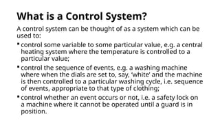 What is a Control System?
A control system can be thought of as a system which can be
used to:
 control some variable to some particular value, e.g. a central
heating system where the temperature is controlled to a
particular value;
 control the sequence of events, e.g. a washing machine
where when the dials are set to, say, ‘white’ and the machine
is then controlled to a particular washing cycle, i.e. sequence
of events, appropriate to that type of clothing;
 control whether an event occurs or not, i.e. a safety lock on
a machine where it cannot be operated until a guard is in
position.
 