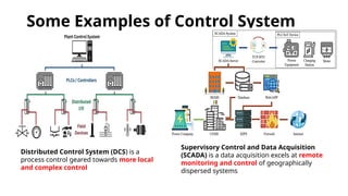 Some Examples of Control System
Distributed Control System (DCS) is a
process control geared towards more local
and complex control
Supervisory Control and Data Acquisition
(SCADA) is a data acquisition excels at remote
monitoring and control of geographically
dispersed systems
 