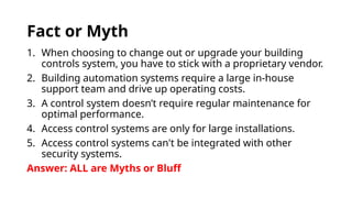 Fact or Myth
1. When choosing to change out or upgrade your building
controls system, you have to stick with a proprietary vendor.
2. Building automation systems require a large in-house
support team and drive up operating costs.
3. A control system doesn’t require regular maintenance for
optimal performance.
4. Access control systems are only for large installations.
5. Access control systems can't be integrated with other
security systems.
Answer: ALL are Myths or Bluff
 