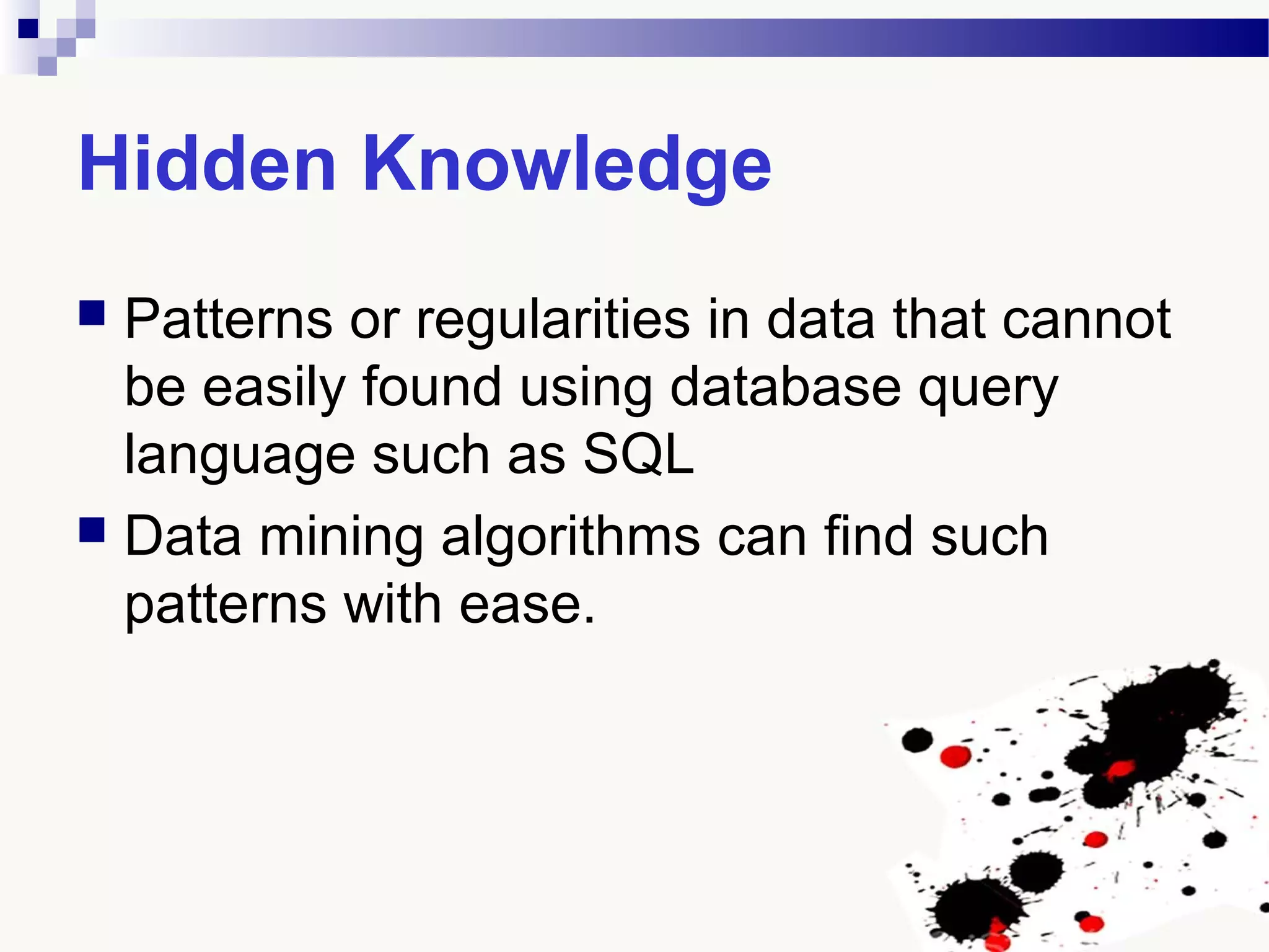 Hidden Knowledge
 Patterns or regularities in data that cannot
be easily found using database query
language such as SQL
 Data mining algorithms can find such
patterns with ease.
 