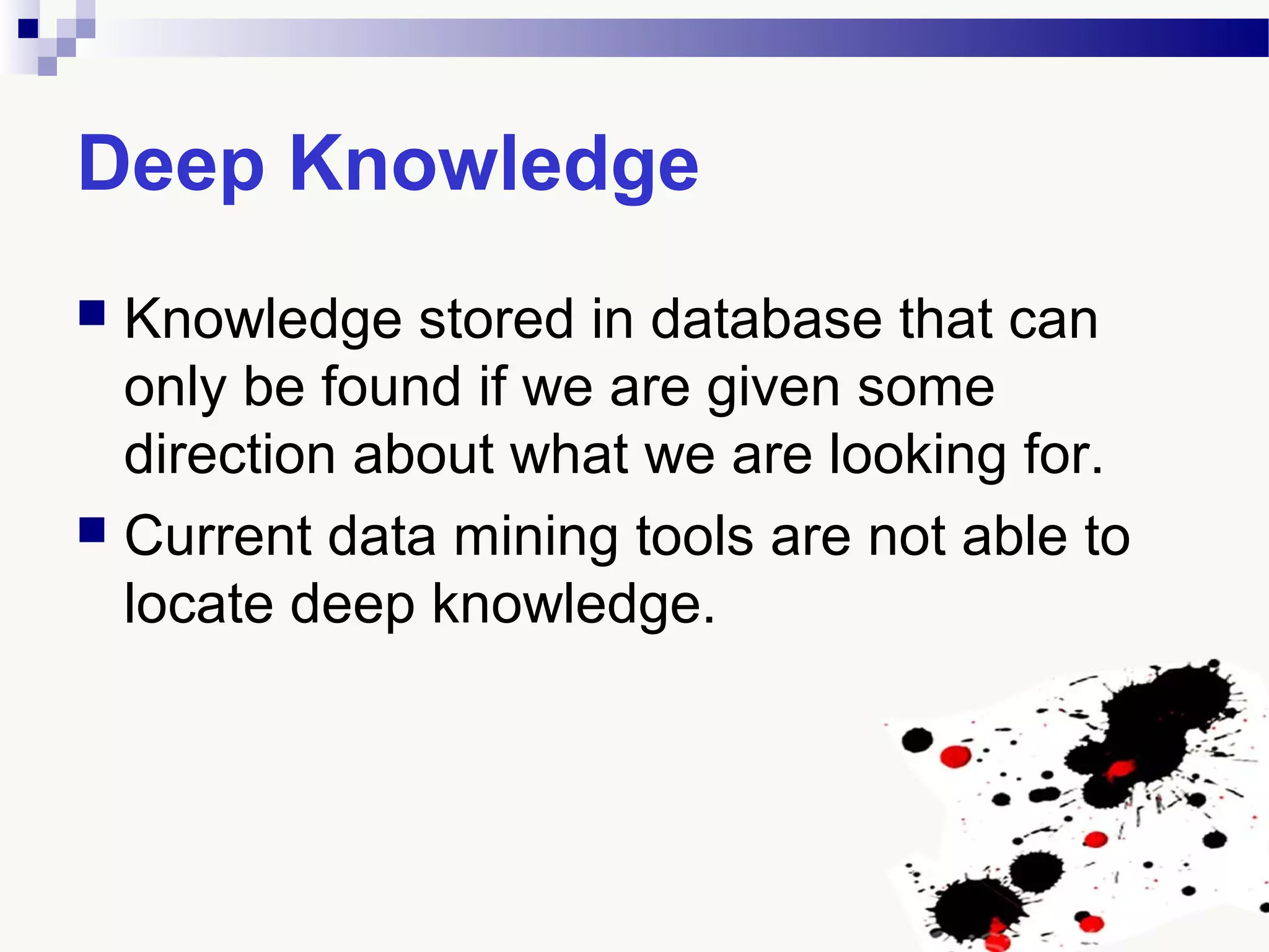 Deep Knowledge
 Knowledge stored in database that can
only be found if we are given some
direction about what we are looking for.
 Current data mining tools are not able to
locate deep knowledge.
 