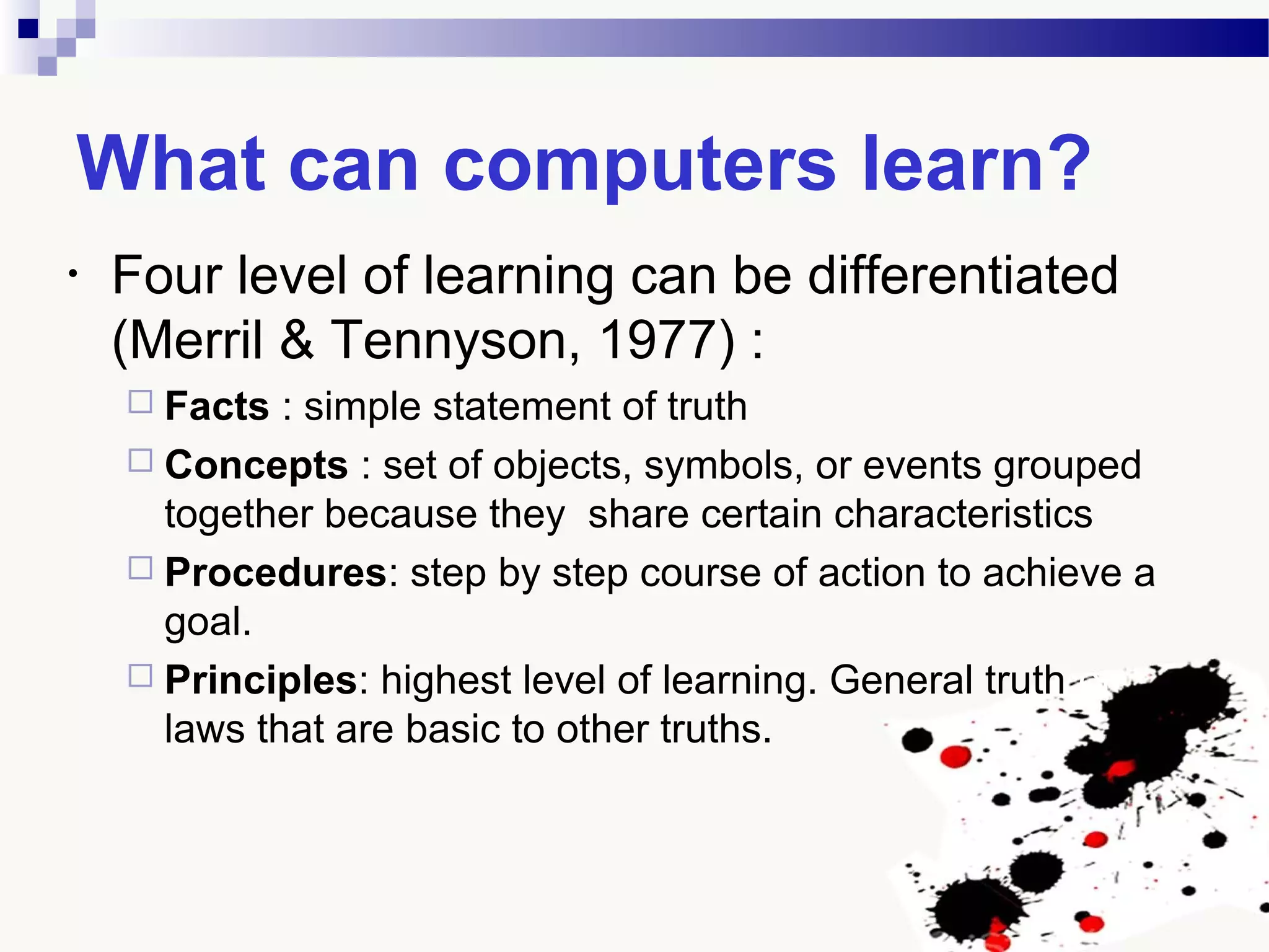 What can computers learn?
• Four level of learning can be differentiated
(Merril & Tennyson, 1977) :
 Facts : simple statement of truth
 Concepts : set of objects, symbols, or events grouped
together because they share certain characteristics
 Procedures: step by step course of action to achieve a
goal.
 Principles: highest level of learning. General truth or
laws that are basic to other truths.
 