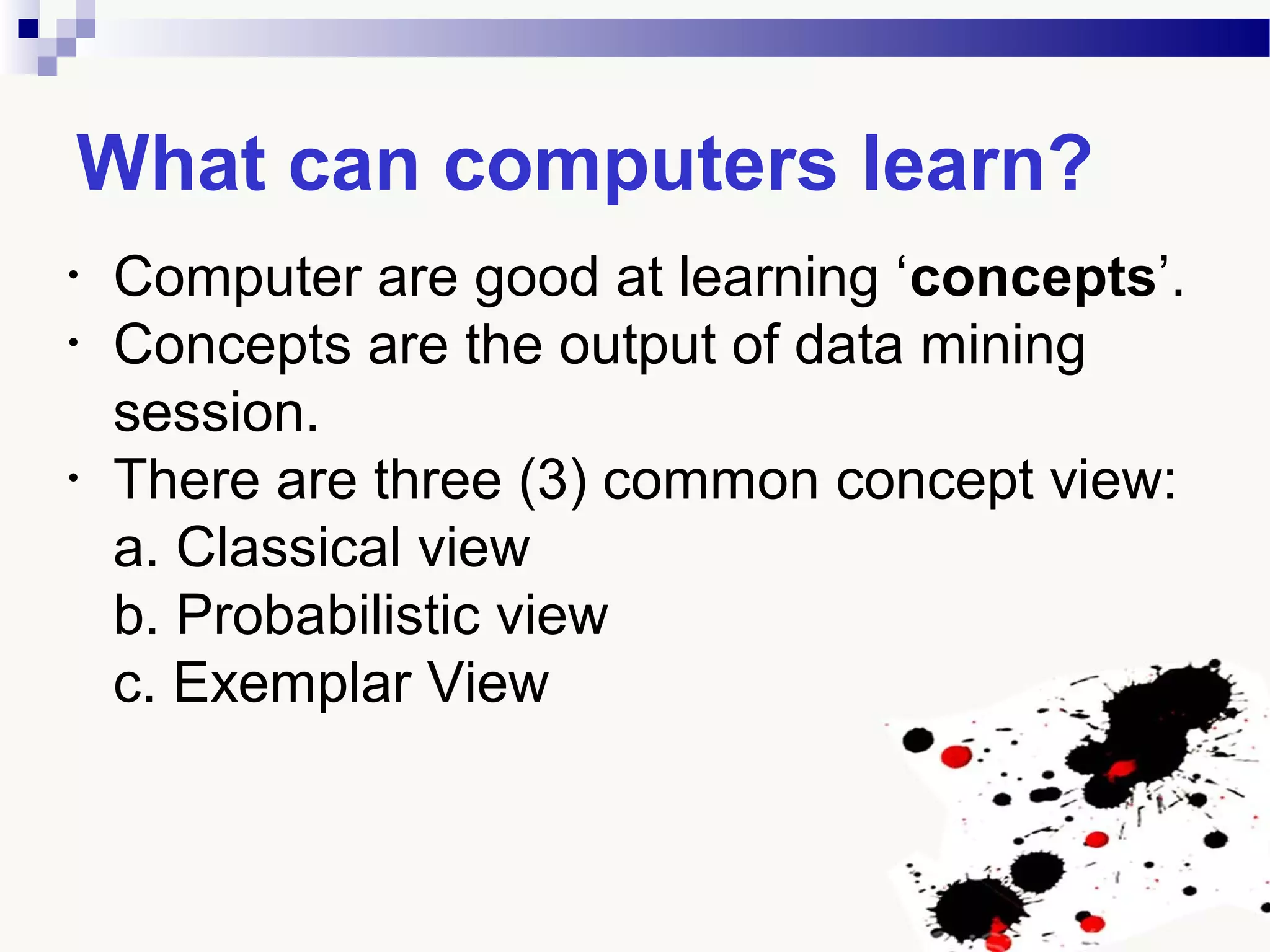 What can computers learn?
• Computer are good at learning ‘concepts’.
• Concepts are the output of data mining
session.
• There are three (3) common concept view:
a. Classical view
b. Probabilistic view
c. Exemplar View
 