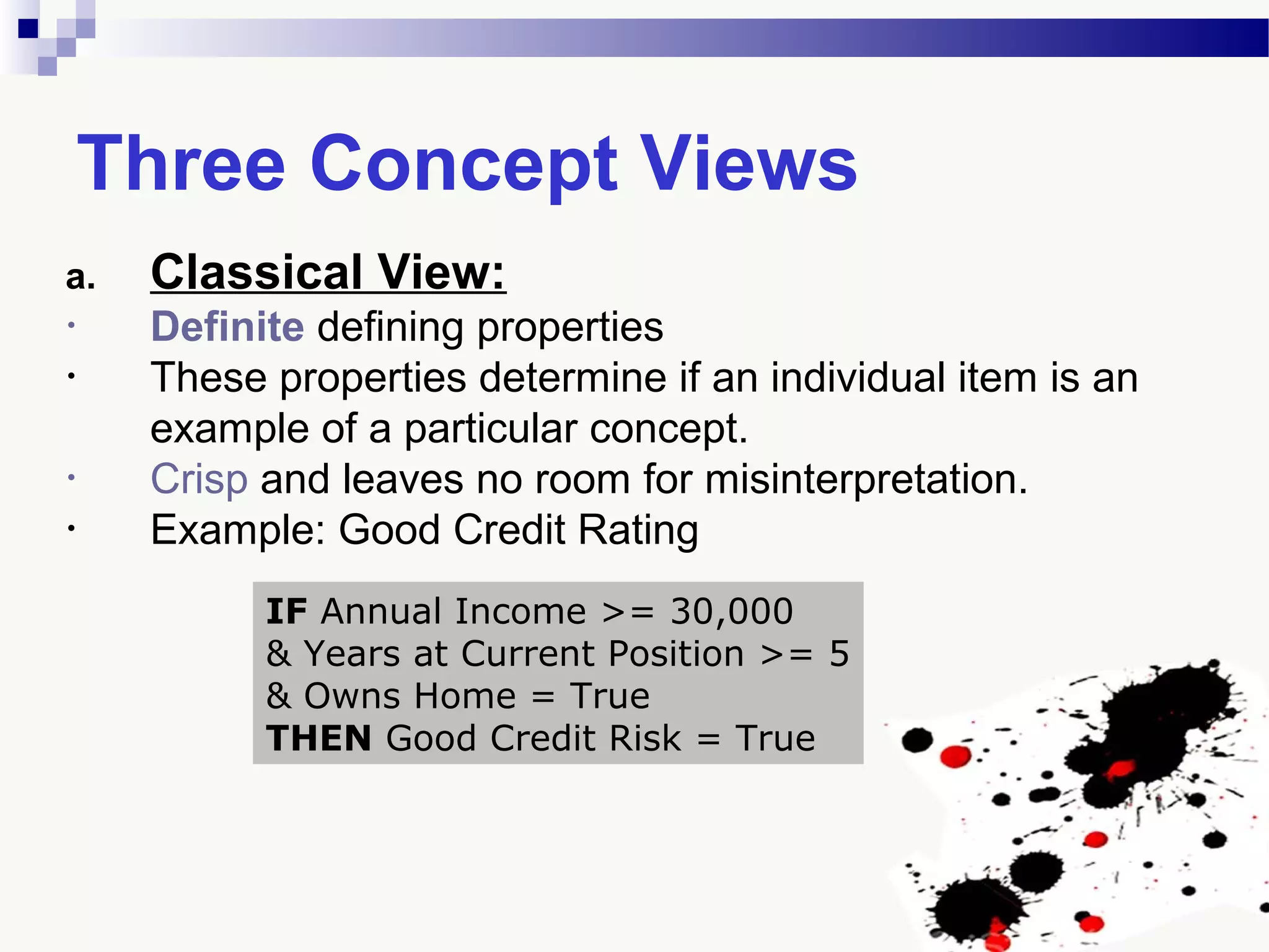 Three Concept Views
a. Classical View:
• Definite defining properties
• These properties determine if an individual item is an
example of a particular concept.
• Crisp and leaves no room for misinterpretation.
• Example: Good Credit Rating
IF Annual Income >= 30,000
& Years at Current Position >= 5
& Owns Home = True
THEN Good Credit Risk = True
 