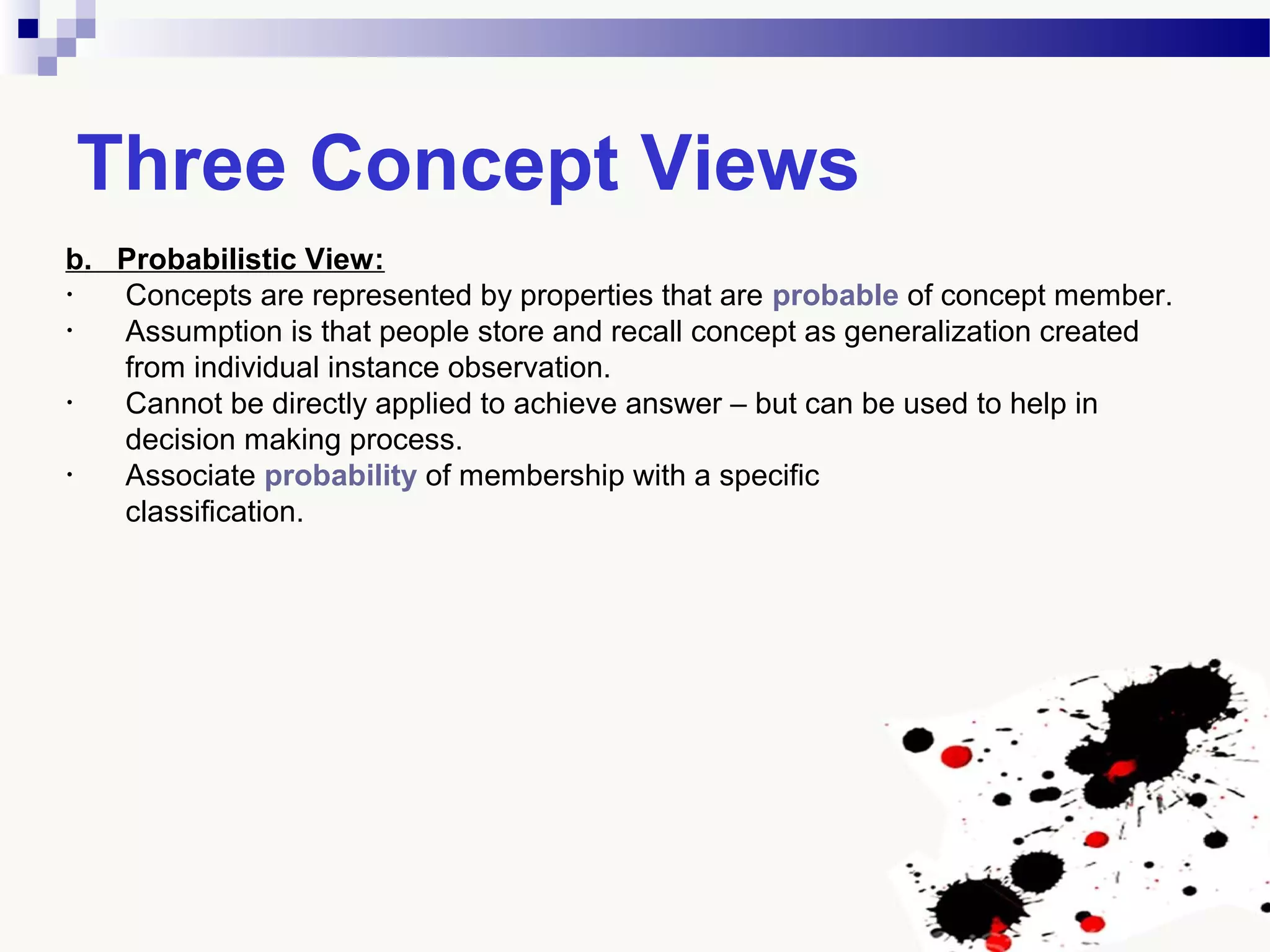 Three Concept Views
b. Probabilistic View:
• Concepts are represented by properties that are probable of concept member.
• Assumption is that people store and recall concept as generalization created
from individual instance observation.
• Cannot be directly applied to achieve answer – but can be used to help in
decision making process.
• Associate probability of membership with a specific
classification.
 