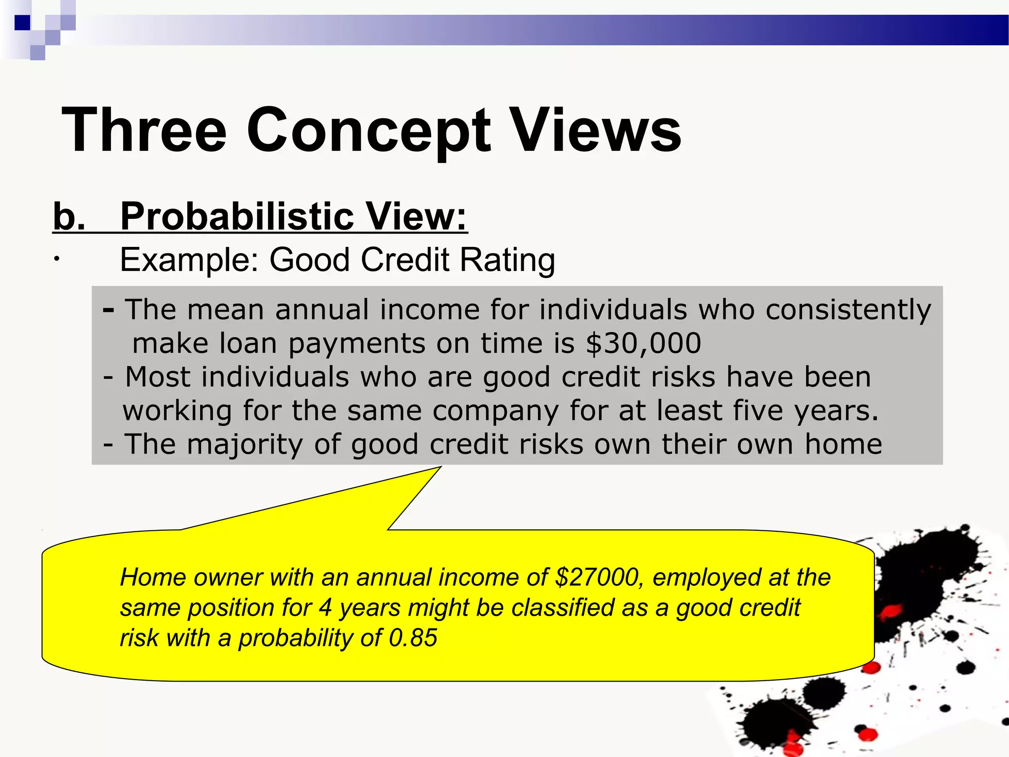 - The mean annual income for individuals who consistently
make loan payments on time is $30,000
- Most individuals who are good credit risks have been
working for the same company for at least five years.
- The majority of good credit risks own their own home
Three Concept Views
b. Probabilistic View:
• Example: Good Credit Rating
Home owner with an annual income of $27000, employed at the
same position for 4 years might be classified as a good credit
risk with a probability of 0.85
 