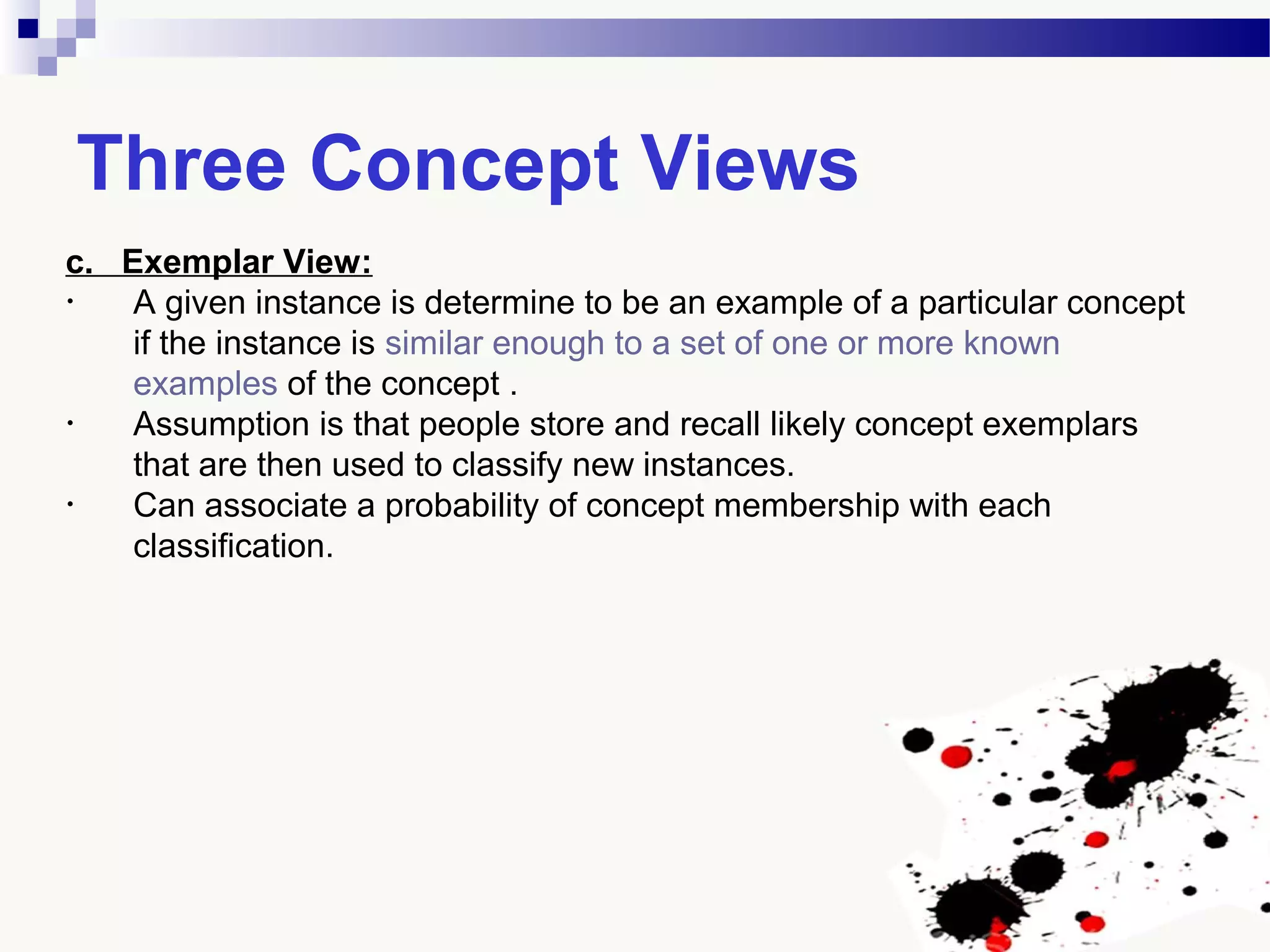 Three Concept Views
c. Exemplar View:
• A given instance is determine to be an example of a particular concept
if the instance is similar enough to a set of one or more known
examples of the concept .
• Assumption is that people store and recall likely concept exemplars
that are then used to classify new instances.
• Can associate a probability of concept membership with each
classification.
 