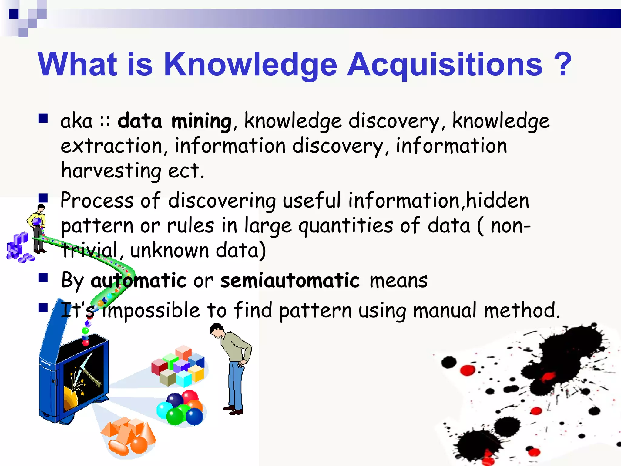 What is Knowledge Acquisitions ?
 aka :: data mining, knowledge discovery, knowledge
extraction, information discovery, information
harvesting ect.
 Process of discovering useful information,hidden
pattern or rules in large quantities of data ( non-
trivial, unknown data)
 By automatic or semiautomatic means
 It’s impossible to find pattern using manual method.
 